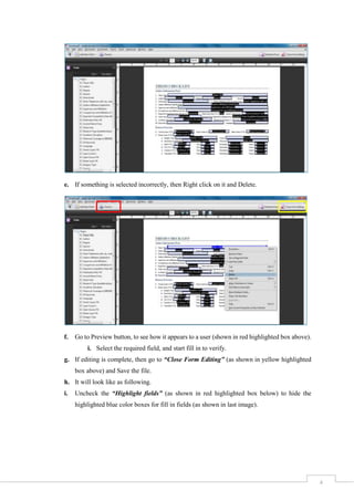 4
e. If something is selected incorrectly, then Right click on it and Delete.
f. Go to Preview button, to see how it appears to a user (shown in red highlighted box above).
i. Select the required field, and start fill in to verify.
g. If editing is complete, then go to “Close Form Editing” (as shown in yellow highlighted
box above) and Save the file.
h. It will look like as following.
i. Uncheck the “Highlight fields” (as shown in red highlighted box below) to hide the
highlighted blue color boxes for fill in fields (as shown in last image).
 