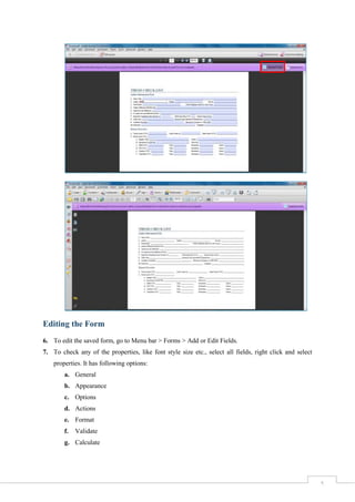 5
Editing the Form
6. To edit the saved form, go to Menu bar > Forms > Add or Edit Fields.
7. To check any of the properties, like font style size etc., select all fields, right click and select
properties. It has following options:
a. General
b. Appearance
c. Options
d. Actions
e. Format
f. Validate
g. Calculate
 