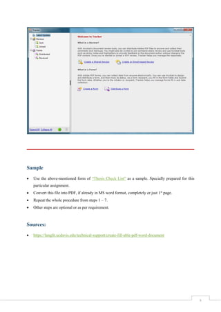 8
Sample
 Use the above-mentioned form of “Thesis Check List” as a sample. Specially prepared for this
particular assignment.
 Convert this file into PDF, if already in MS word format, completely or just 1st
page.
 Repeat the whole procedure from steps 1 – 7.
 Other steps are optional or as per requirement.
Sources:
 https://langlit.ucdavis.edu/technical-support/create-fill-able-pdf-word-document
 