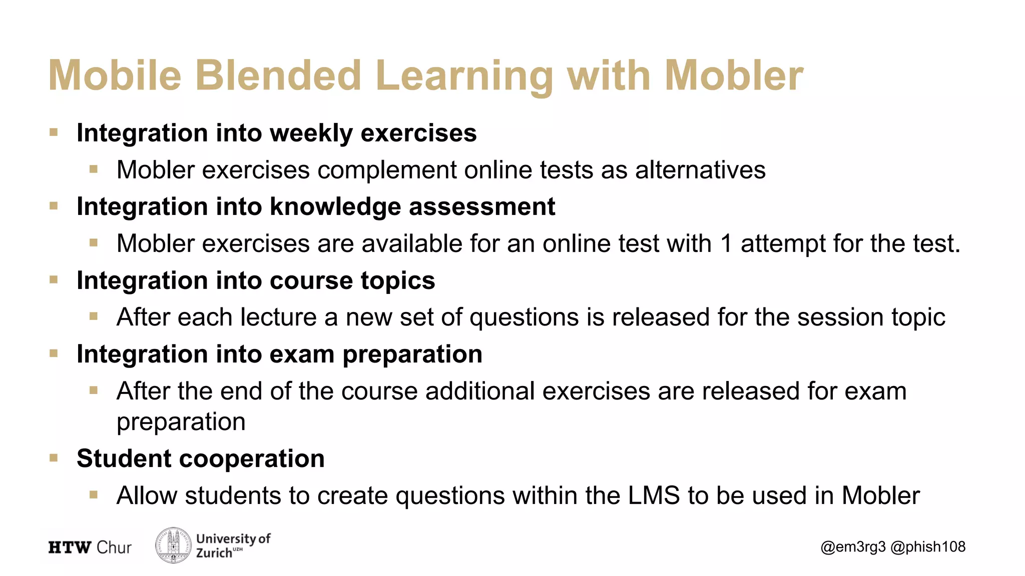 § Integration into weekly exercises
§ Mobler exercises complement online tests as alternatives
§ Integration into knowledge assessment
§ Mobler exercises are available for an online test with 1 attempt for the test.
§ Integration into course topics
§ After each lecture a new set of questions is released for the session topic
§ Integration into exam preparation
§ After the end of the course additional exercises are released for exam
preparation
§ Student cooperation
§ Allow students to create questions within the LMS to be used in Mobler
@em3rg3 @phish108
Mobile Blended Learning with Mobler
 