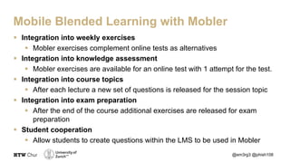 § Integration into weekly exercises
§ Mobler exercises complement online tests as alternatives
§ Integration into knowledge assessment
§ Mobler exercises are available for an online test with 1 attempt for the test.
§ Integration into course topics
§ After each lecture a new set of questions is released for the session topic
§ Integration into exam preparation
§ After the end of the course additional exercises are released for exam
preparation
§ Student cooperation
§ Allow students to create questions within the LMS to be used in Mobler
@em3rg3 @phish108
Mobile Blended Learning with Mobler
 