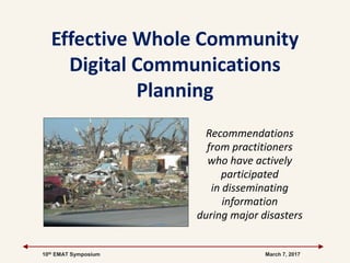 10th EMAT Symposium March 7, 2017
Effective Whole Community
Digital Communications
Planning
Recommendations
from practitioners
who have actively
participated
in disseminating
information
during major disasters
 