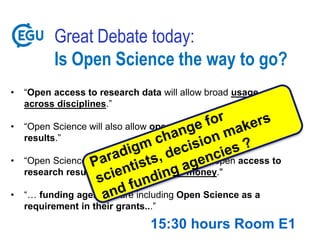 Great Debate today:
Is Open Science the way to go?
• “Open access to research data will allow broad usage of data
across disciplines.”
• “Open Science will also allow open verification of research
results.”
• “Open Science is the general move towards open access to
research results funded with public money."
• “… funding agencies are including Open Science as a
requirement in their grants...”
15:30 hours Room E1
 