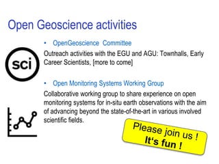 Open Geoscience activities
• OpenGeoscience Committee
Outreach activities with the EGU and AGU: Townhalls, Early
Career Scientists, [more to come]
• Open Monitoring Systems Working Group
Collaborative working group to share experience on open
monitoring systems for in-situ earth observations with the aim
of advancing beyond the state-of-the-art in various involved
scientific fields.
 