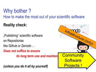 Why bother ?
How to make the most out of your scientific software
Reality check:
„Publishing“ scientific software
on Repositories
like Github or Zenodo …
Does not suffice to enusre
its long term use and maintenance
(unless you do it all by yourself)
Community
Software
Projects !
 