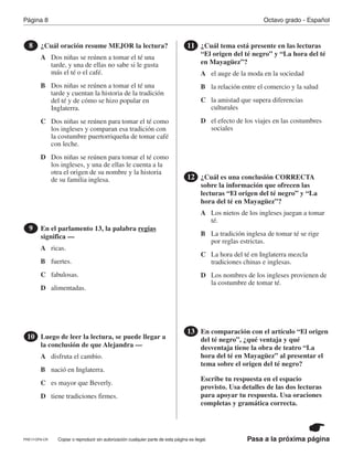 Pasa a la próxima página
Octavo grado - EspañolPágina 8
Copiar o reproducir sin autorización cualquier parte de esta página es ilegal.
¿Cuál oración resume MEJOR la lectura?8
En el parlamento 13, la palabra regias
significa —
9
Luego de leer la lectura, se puede llegar a
la conclusión de que Alejandra —
10
¿Cuál tema está presente en las lecturas
“El origen del té negro” y “La hora del té
en Mayagüez”?
11
¿Cuál es una conclusión CORRECTA
sobre la información que ofrecen las
lecturas “El origen del té negro” y “La
hora del té en Mayagüez”?
12
En comparación con el artículo “El origen
del té negro”, ¿qué ventaja y qué
desventaja tiene la obra de teatro “La
hora del té en Mayagüez” al presentar el
tema sobre el origen del té negro?
Escribe tu respuesta en el espacio
provisto. Usa detalles de las dos lecturas
para apoyar tu respuesta. Usa oraciones
completas y gramática correcta.
13
A
A
A
A
A
B
B
B
B
B
C
C
C
C
C
D
D
D
D
D
Dos niñas se reúnen a tomar el té una
tarde, y una de ellas no sabe si le gusta
más el té o el café.
ricas.
disfruta el cambio.
el auge de la moda en la sociedad
Los nietos de los ingleses juegan a tomar
té.
Dos niñas se reúnen a tomar el té una
tarde y cuentan la historia de la tradición
del té y de cómo se hizo popular en
Inglaterra.
fuertes.
nació en Inglaterra.
la relación entre el comercio y la salud
La tradición inglesa de tomar té se rige
por reglas estrictas.
Dos niñas se reúnen para tomar el té como
los ingleses y comparan esa tradición con
la costumbre puertorriqueña de tomar café
con leche.
fabulosas.
es mayor que Beverly.
la amistad que supera diferencias
culturales
La hora del té en Inglaterra mezcla
tradiciones chinas e inglesas.
Dos niñas se reúnen para tomar el té como
los ingleses, y una de ellas le cuenta a la
otra el origen de su nombre y la historia
de su familia inglesa.
alimentadas.
tiene tradiciones firmes.
el efecto de los viajes en las costumbres
sociales
Los nombres de los ingleses provienen de
la costumbre de tomar té.
PRE17-OP8-CR
 