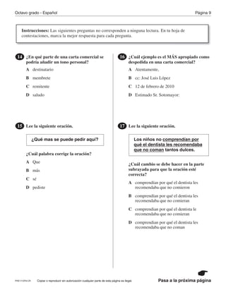 Pasa a la próxima página
Octavo grado - Español Página 9
Copiar o reproducir sin autorización cualquier parte de esta página es ilegal.
¿En qué parte de una carta comercial se
podría añadir un tono personal?
14
Lee la siguiente oración.
¿Cuál palabra corrige la oración?
15
¿Qué mas se puede pedir aquí?
¿Cuál ejemplo es el MÁS apropiado como
despedida en una carta comercial?
16
Lee la siguiente oración.
¿Cuál cambio se debe hacer en la parte
subrayada para que la oración esté
correcta?
17
Los niños no comprendían por
qué el dentista les recomendaba
que no coman tantos dulces.
A A
B
A
B
A
C
B
C
B
D
C
D
C
destinatario
D
Atentamente,
D
membrete
Que
cc: José Luis López
comprendían por qué el dentista les
recomendaba que no comieron
remitente
más
12 de febrero de 2010
comprendían por qué el dentista les
recomendaba que no comieran
saludo
sé
Estimado Sr. Sotomayor:
comprendian por qué el dentista le
recomendaba que no comieran 
pediste
comprendian por qué el dentista les
recomendaba que no coman
Instrucciones: Las siguientes preguntas no corresponden a ninguna lectura. En tu hoja de
contestaciones, marca la mejor respuesta para cada pregunta.
PRE17-OP8-CR
 