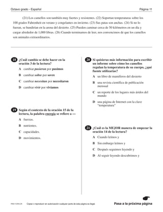 Pasa a la próxima página
Octavo grado - Español Página 11
Copiar o reproducir sin autorización cualquier parte de esta página es ilegal.
(21) Los camellos son también muy fuertes y resistentes. (22) Soportan temperaturas sobre los
100 grados Fahrenheit en verano y congelantes en invierno. (23) Sus patas son anchas. (24) Si no lo
fueran, se hundirían en la arena del desierto. (25) Pueden caminar cerca de 50 kilómetros en un día y
cargar alrededor de 1,000 libras. (26) Cuando terminamos de leer, nos convencimos de que los camellos
son animales extraordinarios.
¿Cuál cambio se debe hacer en la
oración 3 de la lectura?
18
Según el contexto de la oración 15 de la
lectura, la palabra energía se refiere a —
19
Si quisieras más información para escribir
un informe sobre cómo los camellos
regulan la temperatura de su cuerpo, ¿qué
fuente utilizarías?
20
¿Cuál es la MEJOR manera de empezar la
oración 14 de la lectura?
21
A
A
A
A
B
B
B
B
C
C
C
C
D
D
D
D
cambiar pusieron por pusimos
fuerzas.
un libro de mamíferos del desierto
Cuando leímos y
cambiar sobre por sovre
nutrientes.
una revista científica de publicación
mensual
Sin embargo leímos y
cambiar necesitan por necesitaron
capacidades.
un reporte de los lugares más áridos del
mundo
Después seguimos leyendo y
cambiar vivir por vivíamos
movimientos.
una página de Internet con la clave
“temperatura”
Al seguir leyendo descubrimos y
PRE17-OP8-CR
 