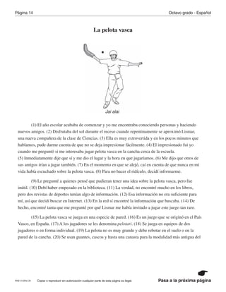 Pasa a la próxima página
Octavo grado - EspañolPágina 14
Copiar o reproducir sin autorización cualquier parte de esta página es ilegal.
La pelota vasca
(1) El año escolar acababa de comenzar y yo me encontraba conociendo personas y haciendo
nuevos amigos. (2) Disfrutaba del sol durante el receso cuando repentinamente se aproximó Lismar,
una nueva compañera de la clase de Ciencias. (3) Ella es muy extrovertida y en los pocos minutos que
hablamos, pude darme cuenta de que no se deja impresionar fácilmente. (4) El impresionado fui yo
cuando me preguntó si me interesaba jugar pelota vasca en la cancha cerca de la escuela.
(5) Inmediatamente dije que sí y me dio el lugar y la hora en que jugaríamos. (6) Me dijo que otros de
sus amigos irían a jugar también. (7) En el momento en que se alejó, caí en cuenta de que nunca en mi
vida había escuchado sobre la pelota vasca. (8) Para no hacer el ridículo, decidí informarme.
(9) Le pregunté a quienes pensé que pudieran tener una idea sobre la pelota vasca, pero fue
inútil. (10) Debí haber empezado en la biblioteca. (11) La verdad, no encontré mucho en los libros,
pero dos revistas de deportes tenían algo de información. (12) Esa información no era suficiente para
mí, así que decidí buscar en Internet. (13) En la red sí encontré la información que buscaba. (14) De
hecho, encontré tanta que me pregunté por qué Lismar me había invitado a jugar este juego tan raro.
(15) La pelota vasca se juega en una especie de pared. (16) Es un juego que se originó en el País
Vasco, en España. (17) A los jugadores se les denomina pelotari. (18) Se juega en equipos de dos
jugadores o en forma individual. (19) La pelota no es muy grande y debe rebotar en el suelo o en la
pared de la cancha. (20) Se usan guantes, cascos y hasta una canasta para la modalidad más antigua del
Jai alai
PRE17-OP8-CR
 