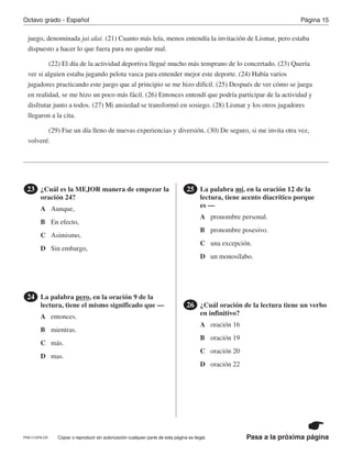 PRE17-OP8-CR Pasa a la próxima página
Octavo grado - Español Página 15
Copiar o reproducir sin autorización cualquier parte de esta página es ilegal.
juego, denominada jai alai. (21) Cuanto más leía, menos entendía la invitación de Lismar, pero estaba
dispuesto a hacer lo que fuera para no quedar mal.
(22) El día de la actividad deportiva llegué mucho más temprano de lo concertado. (23) Quería
ver si alguien estaba jugando pelota vasca para entender mejor este deporte. (24) Había varios
jugadores practicando este juego que al principio se me hizo difícil. (25) Después de ver cómo se juega
en realidad, se me hizo un poco más fácil. (26) Entonces entendí que podría participar de la actividad y
disfrutar junto a todos. (27) Mi ansiedad se transformó en sosiego. (28) Lismar y los otros jugadores
llegaron a la cita.
(29) Fue un día lleno de nuevas experiencias y diversión. (30) De seguro, si me invita otra vez,
volveré.
¿Cuál es la MEJOR manera de empezar la
oración 24?
23 La palabra mí, en la oración 12 de la
lectura, tiene acento diacrítico porque
es —
25
¿Cuál oración de la lectura tiene un verbo
en infinitivo?
26
A
A
A
A
B
B
B
B
C
C
C
C
D
D
D
D
Aunque,
entonces.
pronombre personal.
oración 16
En efecto,
mientras.
pronombre posesivo.
oración 19
Asimismo,
más.
una excepción.
oración 20
Sin embargo,
mas.
un monosílabo.
oración 22
La palabra pero, en la oración 9 de la
lectura, tiene el mismo significado que —
24
 