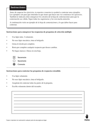 Instrucciones para ennegrecer las respuestas de preguntas de selección múltiple
• Usa lápiz núm. 2 solamente.
• No uses lápiz mecánico, tinta ni bolígrafo.
• Llena el círculo por completo.
• Borra por completo cualquier respuesta que desees cambiar.
• No hagas marcas o líneas en esta hoja.
Incorrecto
Incorrecto
Correcto
Instrucciones para contestar las preguntas de respuesta extendida
• Usa lápiz solamente.
• No uses lápiz mecánico, tinta ni bolígrafo.
• Asegúrate de contestar todas las partes de la pregunta.
• Escribe solamente dentro del recuadro.
Instrucciones
Antes de empezar los ejercicios, tu maestro o maestra te ayudará a contestar unos ejemplos.
Los ejemplos son para que entiendas lo que tienes que hacer una vez comiences los ejercicios.
También te indicará cómo ennegrecer los círculos de la hoja de contestaciones para que tu
contestación sea válida. Sigue todas las sugerencias y lee con mucha atención.
A continuación verás un ejemplo de la hoja de contestaciones y lo que debes hacer para
contestar.
Copiar o reproducir sin autorización cualquier parte de esta página es ilegal. PARA
 