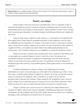 Pasa a la próxima página
Octavo grado - EspañolPágina 2
Copiar o reproducir sin autorización cualquier parte de esta página es ilegal.
Daniel y sus amigos
Daniel siempre se llevó muy mal con las actividades físicas. Por eso sorprendió a todos su
entusiasmo del último día de clases, cuando fue el primero en prepararse para la excursión a pie que
emprenderían desde la escuela hasta el centro recreativo. Allí los esperaba el sol del verano, la alegría
de las vacaciones que comenzaban y un montón de juegos divertidos para olvidarse por completo del
año escolar.
Luego de andar un poco, dejaron las calles céntricas y se encaminaron con la algarabía feliz
de los pájaros hacia el lugar donde los aguardaba la diversión. El mar estaba lejos, pero por suerte
dos espléndidas piscinas esperaban a los visitantes. Una era para los chicos o chicas que no supieran
nadar, y la otra, para los grandes campeones de la escuela, esos que volvían de los torneos deportivos
cargados de trofeos y con medallas en el pecho. Daniel nunca había podido participar de esas
competencias y solo se limitaba a festejar con sus compañeros en ocasión de cada glorioso regreso.
Daniel era muy alto y musculoso para sus quince años. Pero su espíritu de niño afloraba cada
vez que jugaba con sus amigos durante los recreos y entre clase y clase. La torpeza de sus
movimientos hacía que sus maestros se molestaran constantemente con él. Para todos eran muy
cómicas las situaciones en las que se metía. Era como si los problemas lo buscaran. Daniel era el
muchacho al que todos conocían y al que también querían. ¡Nadie podía resistirse a esos encantos tan
especiales!
Ese último día Daniel fue el primero en llegar al sitio elegido para la recreación,
adelantándose unos pasos al resto del grupo, que en fila india venía caminando a paso firme y veloz.
De un salto y al mismo tiempo, Daniel se despojó de su calzado y de su ropa. Sin pensarlo se tiró de
cabeza en la piscina de los campeones. Ante el asombro de sus amigos y de sus maestros,
permaneció bajo el agua por unos instantes y luego emergió de ella sacudiéndose como si fuese un
perrito. Aunque no era su intención entrar en esa piscina, sino en la otra, Daniel estaba bien. Todos
sintieron un gran alivio, pues ya estaban listos para lanzarse al rescate de su querido amigo.
Aunque ya sabemos que a veces las cosas no le salían muy bien, Daniel disfrutó de las
carcajadas de adultos y jóvenes que con gusto celebraban su habilidad para fingir que el acto había
sido planeado. De allí en adelante todo fue diversión. Daniel entretenía a las chicas con su simpleza y
sinceridad, y todos disfrutaban de un merecido inicio de vacaciones.
1
2
3
4
5
PRE17-OP8-CR
Instrucciones: Lee cuidadosamente cada una de las lecturas. En tu hoja de contestaciones, marca o
escribe la mejor respuesta para cada pregunta.
 