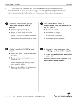 Pasa a la próxima página
Octavo grado - Español Página 3
Copiar o reproducir sin autorización cualquier parte de esta página es ilegal.
Por la tarde, con el sol en la piel, regresaron todos a la escuela solo para despedirse
entrañablemente de un año escolar y de los amigos. Cansados y hambrientos por tanta actividad,
todos se alejaron tristes por la despedida, pero contentos ante el inicio de un largo descanso.
De acuerdo con la lectura, ¿por qué
Daniel fingió que lo que hizo fue
planeado?
1
¿Cuál es el conflicto PRINCIPAL en la
lectura?
2
En el párrafo 3 de la lectura, la
información y el estilo que se utilizan dan
una idea clara —
3
A. ¿Por qué es importante que el autor
nos indique que la excursión era a pie?
B. ¿Cómo afecta a Daniel que la excursión
fuera a pie?
Recuerda contestar todas las partes de la
pregunta en el espacio provisto.
4
6
A
A
A
B
B
B
C
C
C
D
D
D
para evitar que se rieran de él
Daniel tiene que ir a una excursión de fin
de cursos.
de cómo era Daniel.
porque no quería que lo rescataran
Daniel entretiene a sus amigos con su
manera de ser.
del sentir de los amigos.
porque a veces las cosas no le salían bien
Daniel se equivoca de piscina y todos
creen que corre peligro.
de la razón de la excursión.
para llamar la atención de todas las chicas
Daniel no sabe nadar y, sin darse cuenta,
entra en la piscina equivocada.
del episodio cómico de Daniel.
PRE17-OP8-CR
 