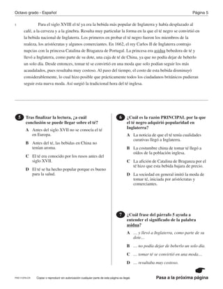 Pasa a la próxima página
Octavo grado - Español Página 5
Copiar o reproducir sin autorización cualquier parte de esta página es ilegal.
Para el siglo XVIII el té ya era la bebida más popular de Inglaterra y había desplazado al
café, a la cerveza y a la ginebra. Resulta muy particular la forma en la que el té negro se convirtió en
la bebida nacional de Inglaterra. Los primeros en probar el té negro fueron los miembros de la
realeza, los aristócratas y algunos comerciantes. En 1662, el rey Carlos II de Inglaterra contrajo
nupcias con la princesa Catalina de Braganza de Portugal. La princesa era asidua bebedora de té y
llevó a Inglaterra, como parte de su dote, una caja de té de China, ya que no podía dejar de beberlo
un solo día. Desde entonces, tomar té se convirtió en una moda que solo podían seguir los más
acaudalados, pues resultaba muy costoso. Al paso del tiempo, el costo de esta bebida disminuyó
considerablemente, lo cual hizo posible que prácticamente todos los ciudadanos británicos pudieran
seguir esta nueva moda. Así surgió la tradicional hora del té inglesa.
Tras finalizar la lectura, ¿a cuál
conclusión se puede llegar sobre el té?
5 ¿Cuál es la razón PRINCIPAL por la que
el té negro adquirió popularidad en
Inglaterra?
6
¿Cuál frase del párrafo 5 ayuda a
entender el significado de la palabra
asidua?
7
5
A
A
A
B
B
B
C
C
C
D
D
D
Antes del siglo XVII no se conocía el té
en Europa. La noticia de que el té tenía cualidades
curativas llegó a Inglaterra.
… y llevó a Inglaterra, como parte de su
dote…
Antes del té, las bebidas en China no
tenían aroma. La costumbre china de tomar té llegó a
oídos de la población inglesa.
… no podía dejar de beberlo un solo día.
El té era conocido por los rusos antes del
siglo XVII. La afición de Catalina de Braganza por el
té hizo que esta bebida bajara de precio.
… tomar té se convirtió en una moda…
El té se ha hecho popular porque es bueno
para la salud. La sociedad en general imitó la moda de
tomar té, iniciada por aristócratas y
comerciantes.
… resultaba muy costoso.
PRE17-OP8-CR
 