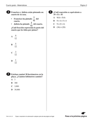 Página 3Cuarto grado - Matemáticas
Pasa a la próxima páginaCopiar o reproducir sin autorización cualquier parte de esta página es ilegal.
Francisco y Julieta están pintando un
cuarto de su casa.
• Francisco ha pintado del
cuarto.
• Julieta ha pintado del cuarto.
¿Cuál fracción representa la parte del
cuarto que les falta por pintar?
4
7
12
2
12
Esteban caminó 30 hectómetros en la
playa. ¿Cuántos kilómetros caminó?
5
¿Cuál expresión es equivalente a6
(9 5) 4?× ×
A
B
A
A
C
B
B
D
C
C
3
D
D
300
9(4) 5(4)+
9
12
3,000
30,000
9 4 5 4× × ×
5
12
9 (5 4)× ×
3
12
(36) (20)×
1
12
PRM17-OP4-CR
 