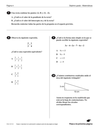 Página 4 Séptimo grado - Matemáticas
Pasa a la próxima páginaCopiar o reproducir sin autorización cualquier parte de esta página es ilegal.
Una recta contiene los puntos y
A. ¿Cuál es el valor de la pendiente de la recta?
B. ¿Cuál es el valor del intercepto en y de la recta?
Recuerda contestar todas las partes de la pregunta en el espacio provisto.
7 (2, 0) (3,  2).−
Observa la siguiente expresión.
¿Cuál es una expresión equivalente?
8
2
3
1
4
÷
¿Cuál es la forma más simple en la que se
puede escribir la siguiente expresión?
9
x x x3 4 2 7 4 2− + − − +
¿Cuántos centímetros cuadrados mide el
área del siguiente triángulo?
Anota tu respuesta en la cuadrícula que
está en la hoja de contestaciones. No
olvides llenar los círculos
correspondientes.
10
10 cm
3 cm
A
A
B
B
C
C
D
D
2
3
1
2
1
2
÷ +
x9 13+
1
3
1
3
1
2
+ ÷
x9 9−
2
3
4
1
i
x 13+
3
2
4
1
i
x 9−
PRM17-OP7-CR
 