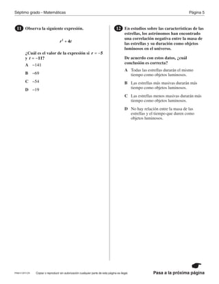 Página 5Séptimo grado - Matemáticas
Pasa a la próxima páginaCopiar o reproducir sin autorización cualquier parte de esta página es ilegal.
Observa la siguiente expresión.
¿Cuál es el valor de la expresión si
y
11
r t42
+
r 5= −
t 11?= −
En estudios sobre las características de las
estrellas, los astrónomos han encontrado
una correlación negativa entre la masa de
las estrellas y su duración como objetos
luminosos en el universo.
De acuerdo con estos datos, ¿cuál
conclusión es correcta?
12
A
B
C
A
D
B
Todas las estrellas durarán el mismo
tiempo como objetos luminosos.
C Las estrellas más masivas durarán más
tiempo como objetos luminosos.D
Las estrellas menos masivas durarán más
tiempo como objetos luminosos.
141−
No hay relación entre la masa de las
estrellas y el tiempo que duren como
objetos luminosos.
69−
54−
19−
PRM17-OP7-CR
 