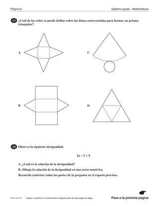 Página 6 Séptimo grado - Matemáticas
Pasa a la próxima páginaCopiar o reproducir sin autorización cualquier parte de esta página es ilegal.
¿Cuál de las redes se puede doblar sobre las líneas entrecortadas para formar un prisma
triangular?
13
Observa la siguiente desigualdad.
A. ¿Cuál es la solución de la desigualdad?
B. Dibuja la solución de la desigualdad en una recta numérica.
Recuerda contestar todas las partes de la pregunta en el espacio provisto.
14
x2 1 3− ≤
A
B
C
D
PRM17-OP7-CR
 