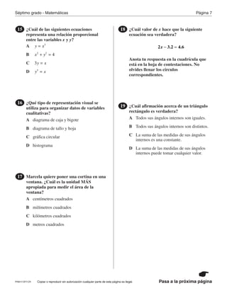 Página 7Séptimo grado - Matemáticas
Pasa a la próxima páginaCopiar o reproducir sin autorización cualquier parte de esta página es ilegal.
¿Cuál de las siguientes ecuaciones
representa una relación proporcional
entre las variables x y y?
15
¿Qué tipo de representación visual se
utiliza para organizar datos de variables
cualitativas?
16
Marcela quiere poner una cortina en una
ventana. ¿Cuál es la unidad MÁS
apropiada para medir el área de la
ventana?
17
¿Cuál valor de x hace que la siguiente
ecuación sea verdadera?
Anota tu respuesta en la cuadrícula que
está en la hoja de contestaciones. No
olvides llenar los círculos
correspondientes.
18
x2 3.2 4.6− =
¿Cuál afirmación acerca de un triángulo
rectángulo es verdadera?
19
A
A
A
A
B
B
B
B
C
C
C
C
D
D
D
D
y x3
=
diagrama de caja y bigote
centímetros cuadrados
Todos sus ángulos internos son iguales.
diagrama de tallo y hoja
milímetros cuadrados
Todos sus ángulos internos son distintos.
x y 42 2
+ =
gráfica circular
kilómetros cuadrados
La suma de las medidas de sus ángulos
internos es una constante.
histograma
metros cuadrados
La suma de las medidas de sus ángulos
internos puede tomar cualquier valor.
y x3 =
y x3
=
PRM17-OP7-CR
 