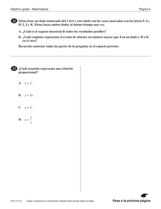 Página 9Séptimo grado - Matemáticas
Pasa a la próxima páginaCopiar o reproducir sin autorización cualquier parte de esta página es ilegal.
Elena tiene un dado numerado del 1 al 6 y otro dado con las caras marcadas con las letras F, G,
H, I, J y K. Elena lanza ambos dados al mismo tiempo una vez.
A. ¿Cuál es el espacio muestral de todos los resultados posibles?
B. ¿Cuál conjunto representa el evento de obtener un número mayor que 4 en un dado y H o K
en el otro?
Recuerda contestar todas las partes de la pregunta en el espacio provisto.
22
¿Cuál ecuación representa una relación
proporcional?
23
A
B
C
D
y x2
=
y x3=
y x3
=
y
x
1
=
PRM17-OP7-CR
 