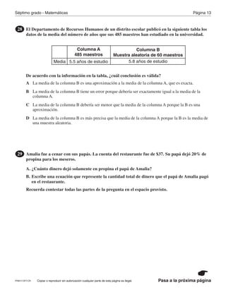 Página 13Séptimo grado - Matemáticas
Pasa a la próxima páginaCopiar o reproducir sin autorización cualquier parte de esta página es ilegal.
El Departamento de Recursos Humanos de un distrito escolar publicó en la siguiente tabla los
datos de la media del número de años que sus 485 maestros han estudiado en la universidad.
De acuerdo con la información en la tabla, ¿cuál conclusión es válida?
28
Columna A
485 maestros
Columna B
Muestra aleatoria de 60 maestros
Media 5.5 años de estudio 5.8 años de estudio
Amalia fue a cenar con sus papás. La cuenta del restaurante fue de $37. Su papá dejó 20% de
propina para los meseros.
A. ¿Cuánto dinero dejó solamente en propina el papá de Amalia?
B. Escribe una ecuación que represente la cantidad total de dinero que el papá de Amalia pagó
en el restaurante.
Recuerda contestar todas las partes de la pregunta en el espacio provisto.
29
A
B
C
D
La media de la columna B es una aproximación a la media de la columna A, que es exacta.
La media de la columna B tiene un error porque debería ser exactamente igual a la media de la
columna A.
La media de la columna B debería ser menor que la media de la columna A porque la B es una
aproximación.
La media de la columna B es más precisa que la media de la columna A porque la B es la media de
una muestra aleatoria.
PRM17-OP7-CR
 