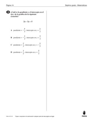 Página 14
PRM17-OP7-CR
Séptimo grado - Matemáticas
PARACopiar o reproducir sin autorización cualquier parte de esta página es ilegal.
¿Cuál es la pendiente y el intercepto en el
eje y de la gráfica de la siguiente
ecuación?
30
x y2 3 5− =
A
B
C
D
pendiente = intercepto en y =
5
3
,−
2
3
pendiente = intercepto en y =
2
3
,−
5
3
pendiente = intercepto en y =
2
3
,
5
3
−
pendiente = intercepto en y =
3
2
,
5
2
 