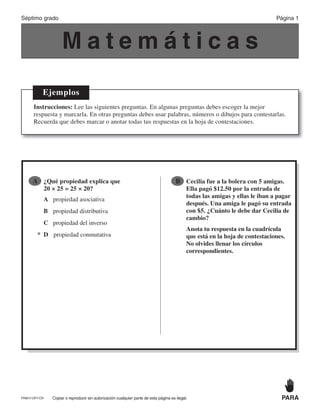 Copiar o reproducir sin autorización cualquier parte de esta página es ilegal. PARAPRM17-OP7-CR
M a t e m á t i c a s
Ejemplos
Instrucciones: Lee las siguientes preguntas. En algunas preguntas debes escoger la mejor
respuesta y marcarla. En otras preguntas debes usar palabras, números o dibujos para contestarlas.
Recuerda que debes marcar o anotar todas tus respuestas en la hoja de contestaciones.
A ¿Qué propiedad explica que
20 × 25 = 25 × 20?
A propiedad asociativa
B propiedad distributiva
C propiedad del inverso
* D propiedad conmutativa
B Cecilia fue a la bolera con 5 amigas.
Ella pagó $12.50 por la entrada de
todas las amigas y ellas le iban a pagar
después. Una amiga le pagó su entrada
con $5. ¿Cuánto le debe dar Cecilia de
cambio?
Anota tu respuesta en la cuadrícula
que está en la hoja de contestaciones.
No olvides llenar los círculos
correspondientes.
Página 1Séptimo grado
 