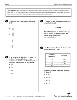 Página 2 Séptimo grado - Matemáticas
Pasa a la próxima páginaCopiar o reproducir sin autorización cualquier parte de esta página es ilegal.
¿Cuál fracción es equivalente al decimal1
0.1?
El largo de un rectángulo es 6 yardas y el
ancho es 3 yardas. ¿Cuántas yardas
cuadradas medirá el área del rectángulo al
ampliarlo con un factor de escala de 3?
2
¿Cómo se escribe el siguiente número en
notación decimal?
Anota tu respuesta en la cuadrícula que
está en la hoja de contestaciones. No
olvides llenar los círculos
correspondientes.
3
5.3 103
− ×
La tabla muestra el costo de lápices en la
tienda Mundo del Lápiz.
Basado en la tabla, ¿cuál es el costo de
36 lápices?
4
Número
de lápices Costo ($)
1.60
2.56
4.80
5
8
15
36A
A
B
A
B
C
B
C
D
C
D
18
D
1
100
27
$8.96
54
$10.08
11
100
162
$10.80
$11.52
1
9
1
10
Instrucciones: Lee las siguientes preguntas. En algunas preguntas debes escoger la mejor respuesta y
marcarla. En otras preguntas debes usar palabras, números o dibujos para contestarlas. Recuerda que
debes marcar o anotar todas tus respuestas en la hoja de contestaciones.
PRM17-OP7-CR
 