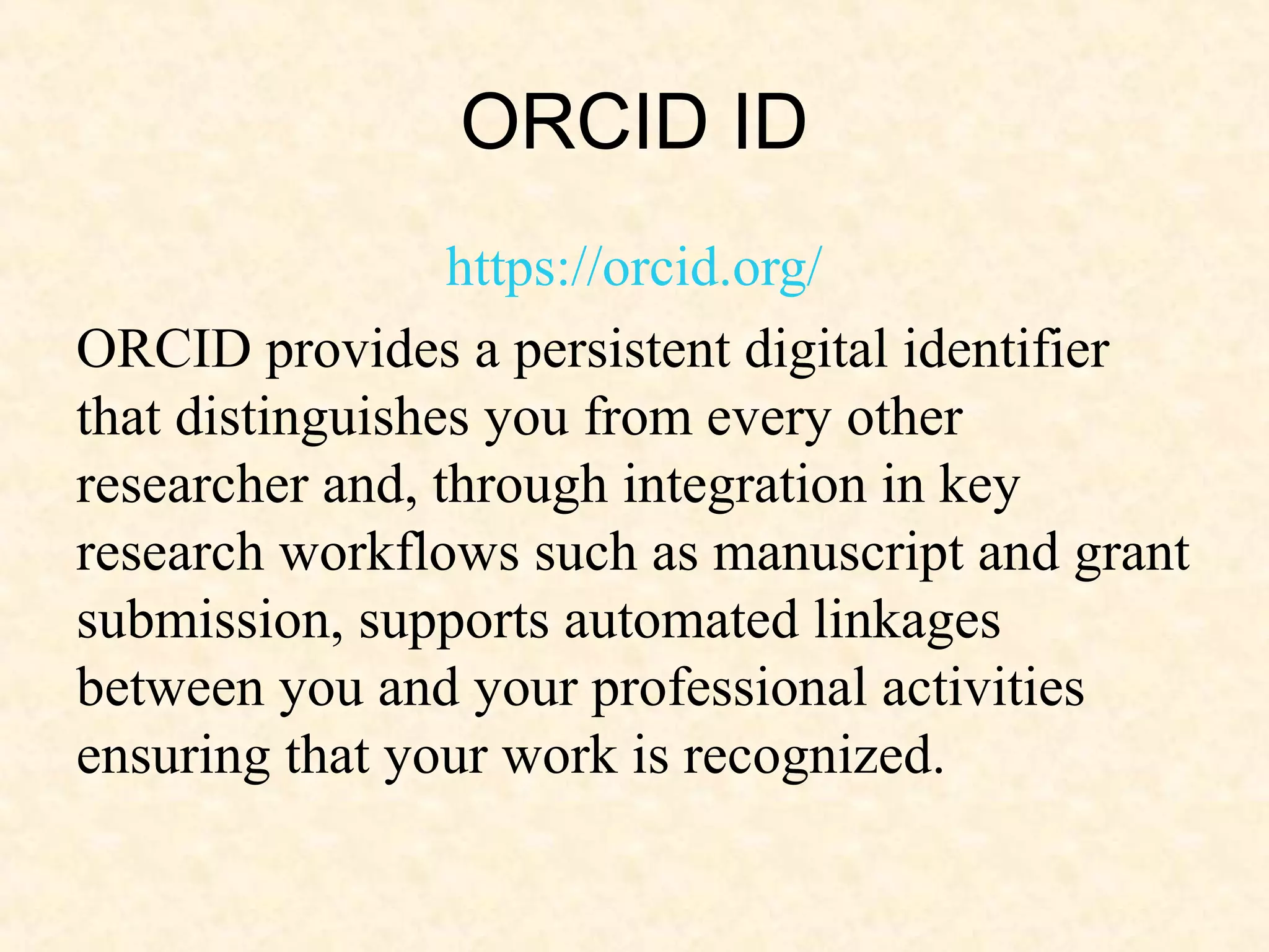 ORCID ID
https://orcid.org/
ORCID provides a persistent digital identifier
that distinguishes you from every other
researcher and, through integration in key
research workflows such as manuscript and grant
submission, supports automated linkages
between you and your professional activities
ensuring that your work is recognized.
 