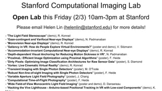 Stanford Computational Imaging Lab
Open Lab this Friday (2/3) 10am-3pm at Stanford
Please email Helen Lin (helenlin@stanford.edu) for more details!
- "The Light Field Stereoscope" (demo), R. Konrad
- "Gaze-contingent and Varifocal Near-eye Displays" (demo), N. Padmanaban
- "Monovision Near-eye Displays" (demo), R. Konrad
- "Saliency in VR: How do People Explore Virtual Environments?" (poster and demo), V. Sitzmann
- "Accommodation-invariant Computational Near-eye Displays" (demo), R. Konrad
- "Depth-dependent Visual Anchoring for Reducing Motion Sickness in VR", N. Padmanaban
- "ProxImaL: Efficient Image Optimization using Proximal Algorithms" (poster), F. Heide
- "Dirty Pixels: Optimizing Image Classification Architectures for Raw Sensor Data" (poster), S. Diamond
- "Vortex: Live Cinematic Virtual Reality" (demo), R. Konrad
- "Transient Imaging with Single Photon Detectors" (poster), M. O'Toole
- "Robust Non-line-of-sight Imaging with Single Photon Detectors" (poster), F. Heide
- "Variable Aperture Light Field Photography" (poster), J. Chang
- "Computational Time-of-Flight Photography" (poster), F. Heide
- "Wide Field-of-View Monocentric Light Field Imaging" (poster and demo), D. Dansereau
- "Hacking the Vive Lighthouse - Arduino-based Positional Tracking in VR with Low-cost Components" (demo), K.
 