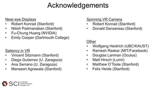 Acknowledgements
Near-eye Displays
• Robert Konrad (Stanford)
• Nitish Padmanaban (Stanford)
• Fu-Chung Huang (NVIDIA)
• Emily Cooper (Dartmouth College)
Saliency in VR
• Vincent Sitzmann (Stanford)
• Diego Gutierrez (U. Zaragoza)
• Ana Serrano (U. Zaragoza)
• Maneesh Agrawala (Stanford)
Spinning VR Camera
• Robert Konrad (Stanford)
• Donald Dansereau (Stanford)
Other
• Wolfgang Heidrich (UBC/KAUST)
• Ramesh Raskar (MIT/Facebook)
• Douglas Lanman (Oculus)
• Matt Hirsch (Lumii)
• Matthew O’Toole (Stanford)
• Felix Heide (Stanford)
 