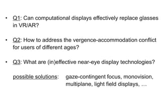 • Q1: Can computational displays effectively replace glasses
in VR/AR?
• Q2: How to address the vergence-accommodation conflict
for users of different ages?
• Q3: What are (in)effective near-eye display technologies?
possible solutions: gaze-contingent focus, monovision,
multiplane, light field displays, …
 