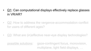 • Q1: Can computational displays effectively replace glasses
in VR/AR?
• Q2: How to address the vergence-accommodation conflict
for users of different ages?
• Q3: What are (in)effective near-eye display technologies?
possible solutions: gaze-contingent focus, monovision,
multiplane, light field displays, …
 