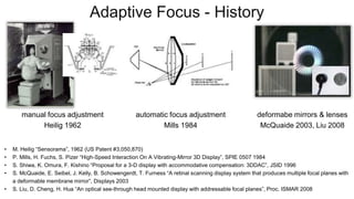Adaptive Focus - History
• M. Heilig “Sensorama”, 1962 (US Patent #3,050,870)
• P. Mills, H. Fuchs, S. Pizer “High-Speed Interaction On A Vibrating-Mirror 3D Display”, SPIE 0507 1984
• S. Shiwa, K. Omura, F. Kishino “Proposal for a 3-D display with accommodative compensation: 3DDAC”, JSID 1996
• S. McQuaide, E. Seibel, J. Kelly, B. Schowengerdt, T. Furness “A retinal scanning display system that produces multiple focal planes with
a deformable membrane mirror”, Displays 2003
• S. Liu, D. Cheng, H. Hua “An optical see-through head mounted display with addressable focal planes”, Proc. ISMAR 2008
manual focus adjustment
Heilig 1962
automatic focus adjustment
Mills 1984
deformabe mirrors & lenses
McQuaide 2003, Liu 2008
 
