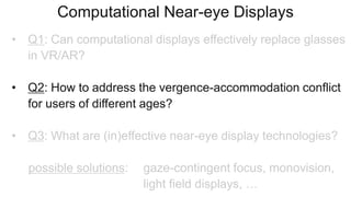 Computational Near-eye Displays
• Q1: Can computational displays effectively replace glasses
in VR/AR?
• Q2: How to address the vergence-accommodation conflict
for users of different ages?
• Q3: What are (in)effective near-eye display technologies?
possible solutions: gaze-contingent focus, monovision,
light field displays, …
 