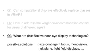 • Q1: Can computational displays effectively replace glasses
in VR/AR?
• Q2: How to address the vergence-accommodation conflict
for users of different ages?
• Q3: What are (in)effective near-eye display technologies?
possible solutions: gaze-contingent focus, monovision,
multiplane, light field displays, …
 