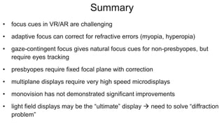 Summary
• focus cues in VR/AR are challenging
• adaptive focus can correct for refractive errors (myopia, hyperopia)
• gaze-contingent focus gives natural focus cues for non-presbyopes, but
require eyes tracking
• presbyopes require fixed focal plane with correction
• multiplane displays require very high speed microdisplays
• monovision has not demonstrated significant improvements
• light field displays may be the “ultimate” display  need to solve “diffraction
problem”
 