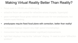 Making Virtual Reality Better Than Reality?
• focus cues in VR/AR are challenging
• adaptive focus can correct for refractive errors (myopia, hyperopia)
• gaze-contingent focus gives natural focus cues for non-presbyopes, but
require eyes tracking
• presbyopes require fixed focal plane with correction, better than reality!
• multiplane displays require very high speed microdisplays
• monovision has not demonstrated significant improvements
• light field displays may be the “ultimate” display  need to solve “diffraction
problem”
 