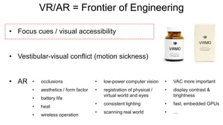 VR/AR = Frontier of Engineering
• Focus cues / visual accessibility
• Vestibular-visual conflict (motion sickness)
• AR • occlusions
• aesthetics / form factor
• battery life
• heat
• wireless operation
• low-power computer vision
• registration of physical /
virtual world and eyes
• consistent lighting
• scanning real world
• VAC more important
• display contrast &
brightness
• fast, embedded GPUs
• …
 