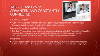 TAB 7 IP AND 7S IP
ADVANCED AND CONSTANTLY
CONNECTED
7” Color LCD display:
• High-level visual performance. The video door entry units come with an LCD colour
display to guarantee even broader and clearer image viewing.
Capacitive keypad and visual call indicators:
• The Tab 7” video door entry unit has a pushbutton keypad with Soft-Touch technology for
the main functions (reply and door opening). When the symbol is pressed visual
(backlighting) and acoustic (control tone) feedback confirms the command.
Slim profile:
• Elegant design in two colour variants, black and white, slim profile and minimum stand-
out from the wall. Modern and easy to combine, they enhance any interior design style.
 