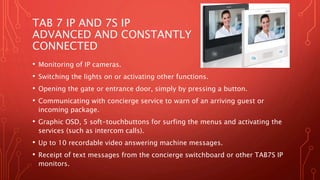 TAB 7 IP AND 7S IP
ADVANCED AND CONSTANTLY
CONNECTED
• Monitoring of IP cameras.
• Switching the lights on or activating other functions.
• Opening the gate or entrance door, simply by pressing a button.
• Communicating with concierge service to warn of an arriving guest or
incoming package.
• Graphic OSD, 5 soft-touchbuttons for surfing the menus and activating the
services (such as intercom calls).
• Up to 10 recordable video answering machine messages.
• Receipt of text messages from the concierge switchboard or other TAB7S IP
monitors.
 