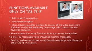 FUNCTIONS AVAILABLE
ONLY ON TAB 7S IP
• Built-in Wi-Fi connection.
• Touchscreen display.
• Clear, intuitive graphic interface to control all the video door entry
functions simply and intuitively (to manage calls, contact list and
favourite contacts).
• Remote video door entry functions from your smartphone/tablet.
• Up to 100 recordable video answering machine messages.
• Sending and receipt of text to and from the concierge switchboard or
other TAB 7S IP monitors.
 