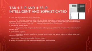 TAB 4.3 IP AND 4.3S IP:
INTELLIGENT AND SOPHISTICATED
• Color LCD display high-level visual performance.
The video door entry units utilize LCD color display to guarantee perfect image viewing with capacitive
keypad and visual call indicators. The Tab 4.3 video door entry unit has a push-buttons with Soft-Touch technology.
When any symbol is pressed visual and acoustic feedback confirms the command.
• Slim profile, elegant design.
Elegant low profile design in black or white utilizing transparent finish to make the video unit easily blend
into any decor.
• Customizable ringtones.
10 different set tunes stored in the memory. Simply choose your favorite and set the volume to suit your
needs and application.
• Monitoring of IP cameras connected to the home system.
• Receipt of text messages from the porter switchboard or other monitors.
 