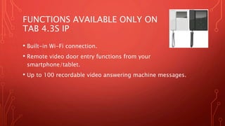 FUNCTIONS AVAILABLE ONLY ON
TAB 4.3S IP
• Built-in Wi-Fi connection.
• Remote video door entry functions from your
smartphone/tablet.
• Up to 100 recordable video answering machine messages.
 