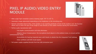 PIXEL IP AUDIO/VIDEO ENTRY
MODULE
• Wide-angle high resolution camera (viewing angle 104° H x 83° V).
• Automatic image adjustment depending on the brightness in the recording area.
• Remote controlled Zoom & Pan, if the speaker is not standing perfectly in front of the outdoor unit, the function
allows you to select the part of the image to view directly on the indoor monitor during the conversation.
• Perfect audio reproduction with:
Full duplex communication and echo eliminator.
Adaptive Noise Compensation: the microphone level adjusts to the ambient noise, to ensure perfect
communication levels.
Accessibility for hearing impaired users with thanks to details like the integrated Tcoil teleloop,
Voice synthesis and LED visual signals.
• PoE power supply supplied directly from the LAN connection port.
 