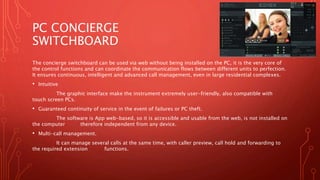PC CONCIERGE
SWITCHBOARD
The concierge switchboard can be used via web without being installed on the PC, it is the very core of
the control functions and can coordinate the communication flows between different units to perfection.
It ensures continuous, intelligent and advanced call management, even in large residential complexes.
• Intuitive
The graphic interface make the instrument extremely user-friendly, also compatible with
touch screen PCs.
• Guaranteed continuity of service in the event of failures or PC theft.
The software is App web-based, so it is accessible and usable from the web, is not installed on
the computer therefore independent from any device.
• Multi-call management.
It can manage several calls at the same time, with caller preview, call hold and forwarding to
the required extension functions.
 