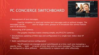 PC CONCIERGE SWITCHBOARD
• Management of text messages.
Used by reception to send and receive text messages with or without images. The
messages can be sent to single users, groups or in broadcast (for service notices
sent to all tenants).
• Monitoring of IP cameras.
The graphic interface makes viewing simple, any IP CCTV cameras.
• Simultaneous updating of Web App and configuration in a single tool, Video-door IP
Manager.
• Multi-switchboard service configuration
The IP system can manage several switchboards at a time, each one managing a
specific zone, both in terms of time slots and/or users managed. The system can also
be configured to allow different switchboards to replace each other effectively.
 