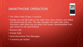 SMARTPHONE OPERATION
• The Video-door IP app is intuitive:
• Simply scan the QR code on the video door entry monitor and follow
the wizard step by step. The App manages the video door entry
functions, even when you are away from home. Downloadable from
app stores for iOS and Android.
• Receive calls
• Initiate Calls
• Send and receive Text Messages
• 3 licenses per station
 
