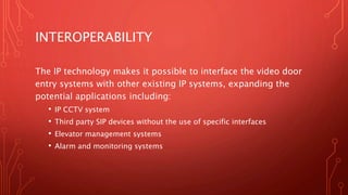INTEROPERABILITY
The IP technology makes it possible to interface the video door
entry systems with other existing IP systems, expanding the
potential applications including:
• IP CCTV system
• Third party SIP devices without the use of specific interfaces
• Elevator management systems
• Alarm and monitoring systems
 