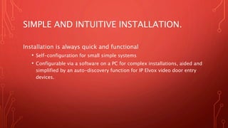 SIMPLE AND INTUITIVE INSTALLATION.
Installation is always quick and functional
• Self-configuration for small simple systems
• Configurable via a software on a PC for complex installations, aided and
simplified by an auto-discovery function for IP Elvox video door entry
devices.
 